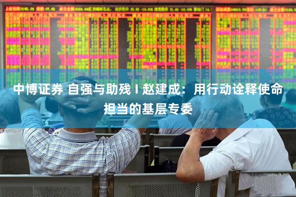 中博证券 自强与助残 I 赵建成：用行动诠释使命担当的基层专委