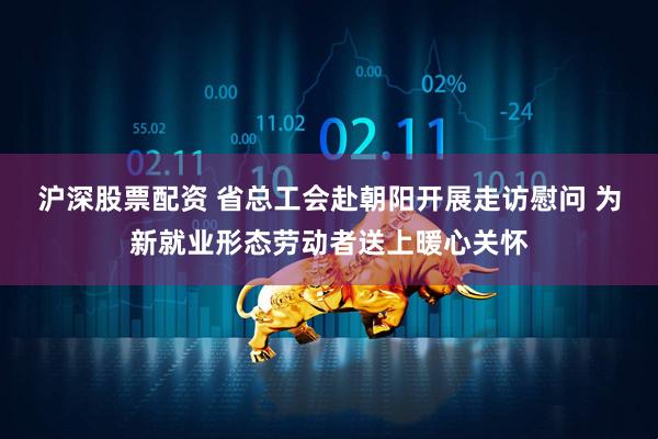 沪深股票配资 省总工会赴朝阳开展走访慰问 为新就业形态劳动者送上暖心关怀