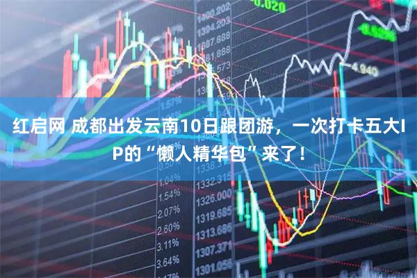 红启网 成都出发云南10日跟团游，一次打卡五大IP的“懒人精华包”来了！