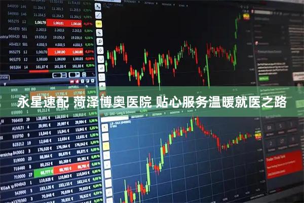 永星速配 菏泽博奥医院 贴心服务温暖就医之路