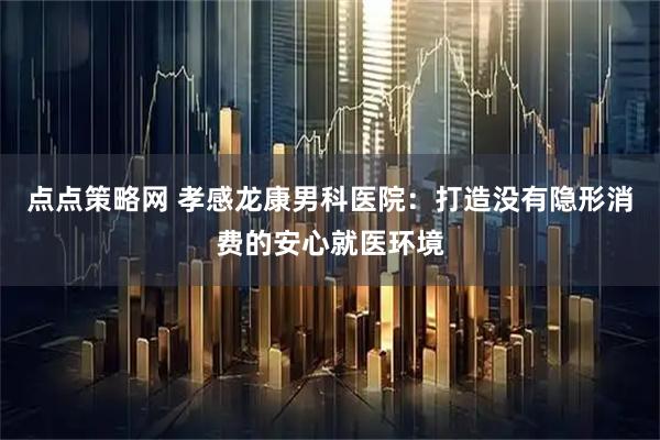 点点策略网 孝感龙康男科医院：打造没有隐形消费的安心就医环境