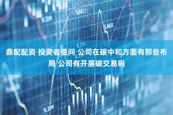 鼎配配资 投资者提问 公司在碳中和方面有那些布局 公司有开展碳交易吗