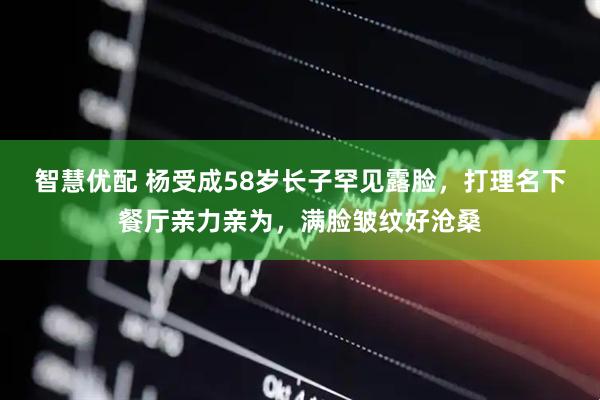 智慧优配 杨受成58岁长子罕见露脸，打理名下餐厅亲力亲为，满脸皱纹好沧桑