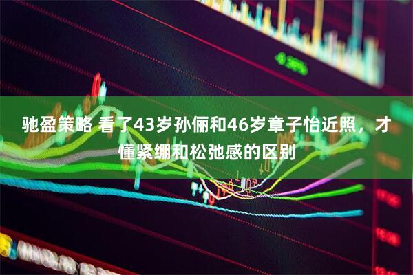 驰盈策略 看了43岁孙俪和46岁章子怡近照，才懂紧绷和松弛感的区别