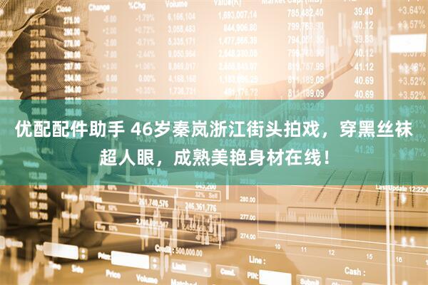 优配配件助手 46岁秦岚浙江街头拍戏，穿黑丝袜超人眼，成熟美艳身材在线！
