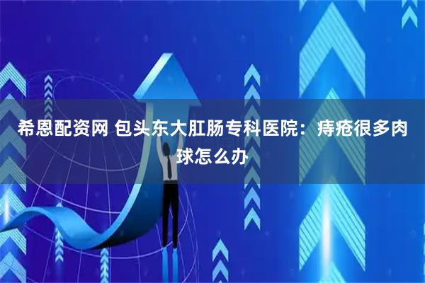 希恩配资网 包头东大肛肠专科医院：痔疮很多肉球怎么办