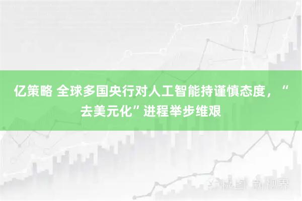 亿策略 全球多国央行对人工智能持谨慎态度，“去美元化”进程举步维艰