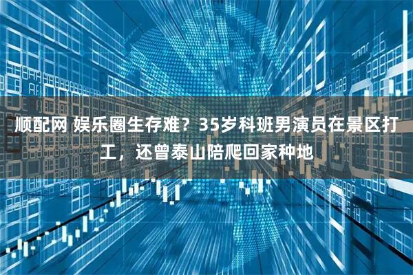 顺配网 娱乐圈生存难？35岁科班男演员在景区打工，还曾泰山陪爬回家种地