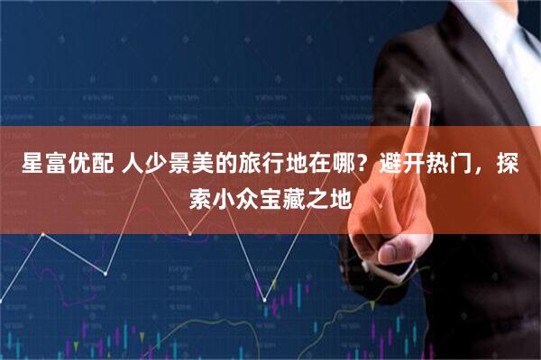 星富优配 人少景美的旅行地在哪？避开热门，探索小众宝藏之地