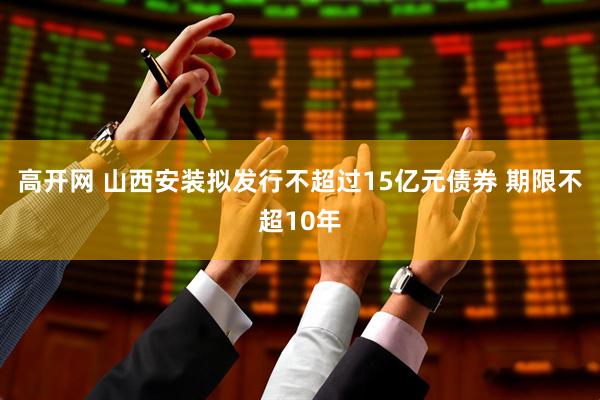高开网 山西安装拟发行不超过15亿元债券 期限不超10年