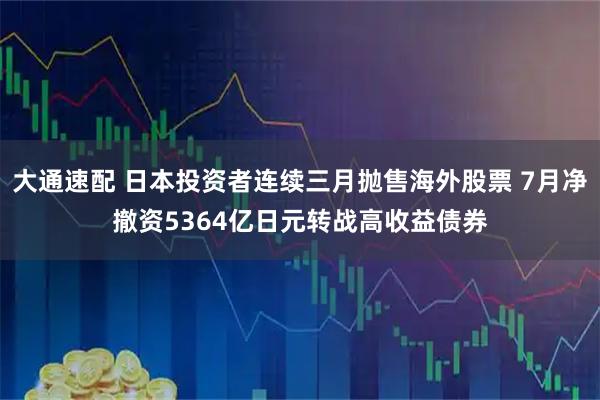 大通速配 日本投资者连续三月抛售海外股票 7月净撤资5364亿日元转战高收益债券