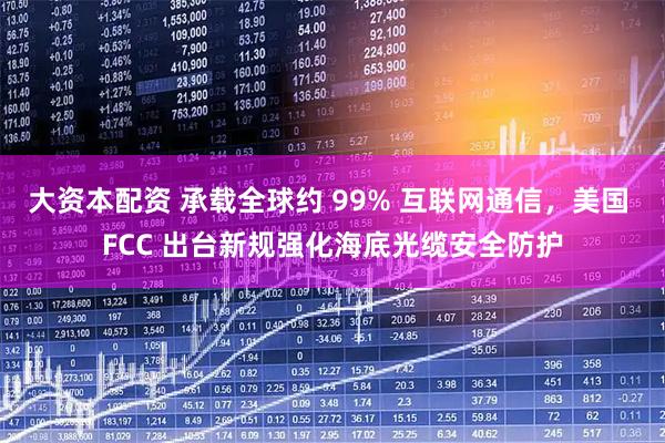 大资本配资 承载全球约 99% 互联网通信，美国 FCC 出台新规强化海底光缆安全防护