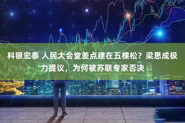 科银宏泰 人民大会堂差点建在五棵松？梁思成极力提议，为何被苏联专家否决