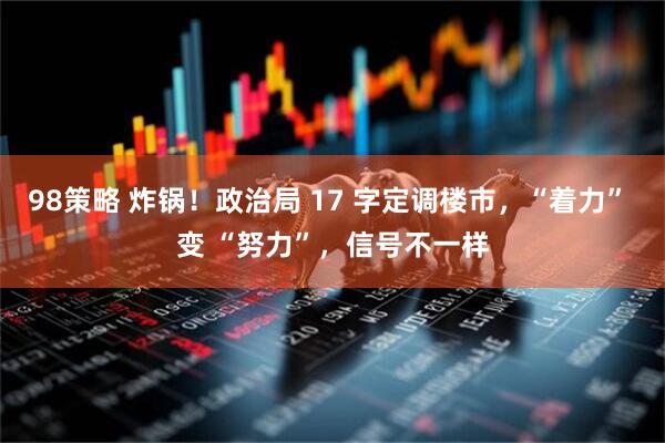 98策略 炸锅！政治局 17 字定调楼市，“着力” 变 “努力”，信号不一样